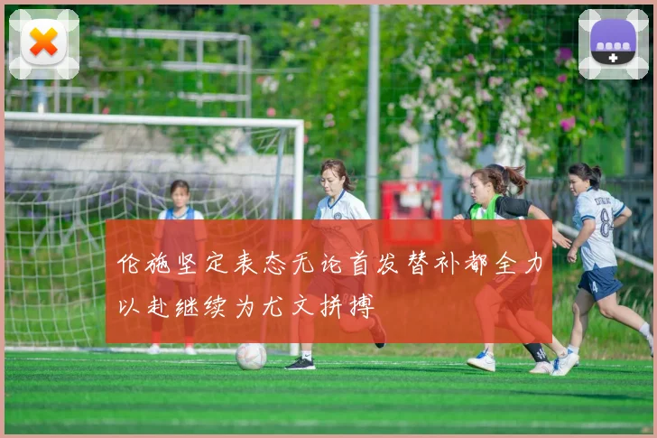 伦施坚定表态无论首发替补都全力以赴继续为尤文拼搏