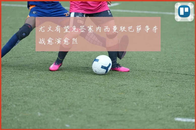 尤文有望免签塞内西曼联巴萨争夺战愈演愈烈