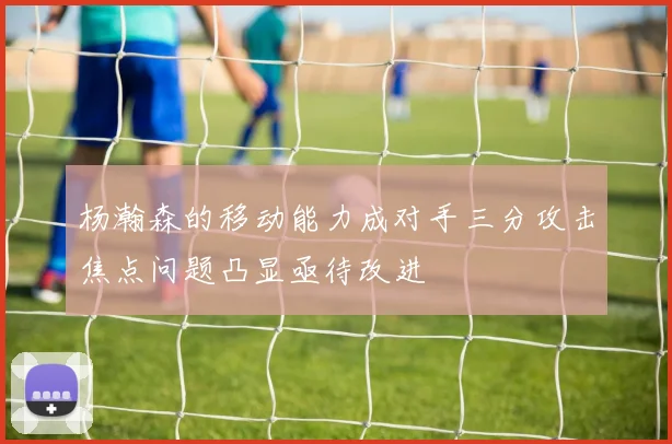 杨瀚森的移动能力成对手三分攻击焦点问题凸显亟待改进