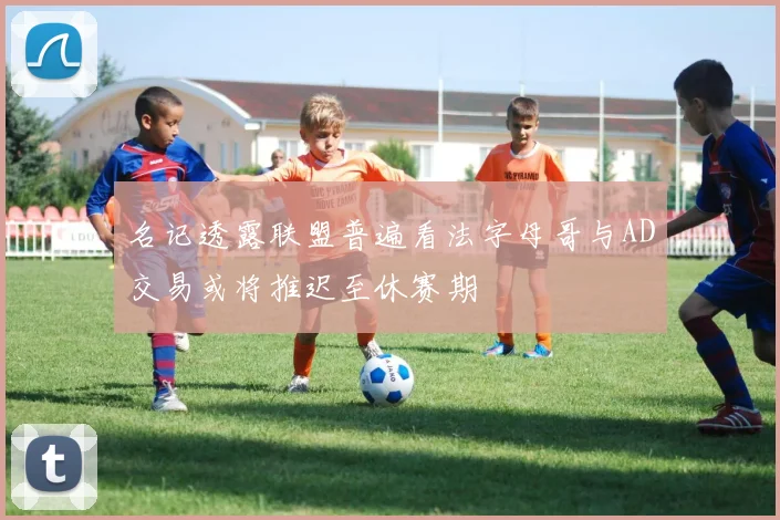 名记透露联盟普遍看法字母哥与AD交易或将推迟至休赛期