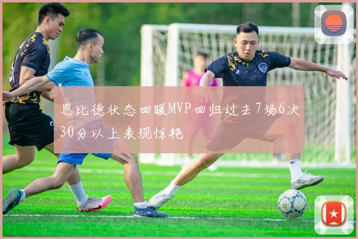 恩比德状态回暖MVP回归过去7场6次30分以上表现惊艳