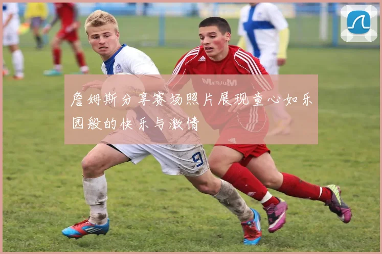 詹姆斯分享赛场照片展现童心如乐园般的快乐与激情