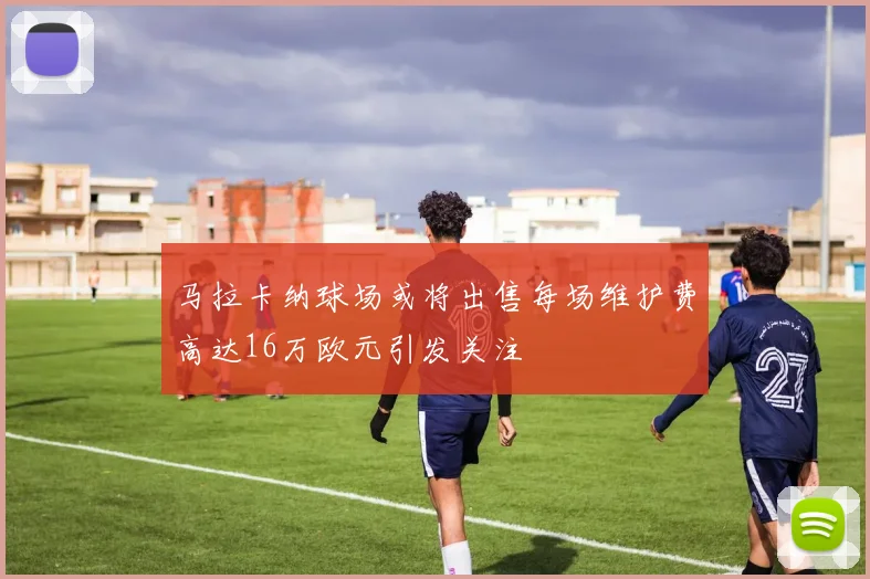 马拉卡纳球场或将出售每场维护费高达16万欧元引发关注