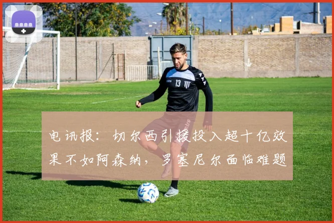 电讯报：切尔西引援投入超十亿效果不如阿森纳，罗塞尼尔面临难题