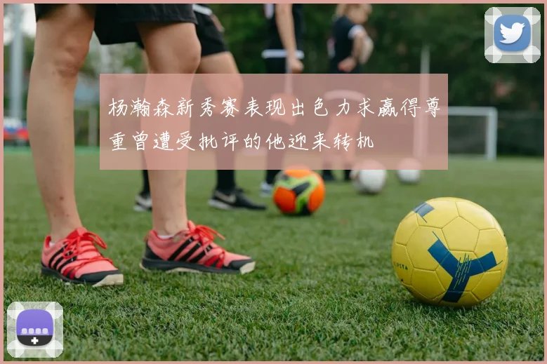 杨瀚森新秀赛表现出色力求赢得尊重曾遭受批评的他迎来转机