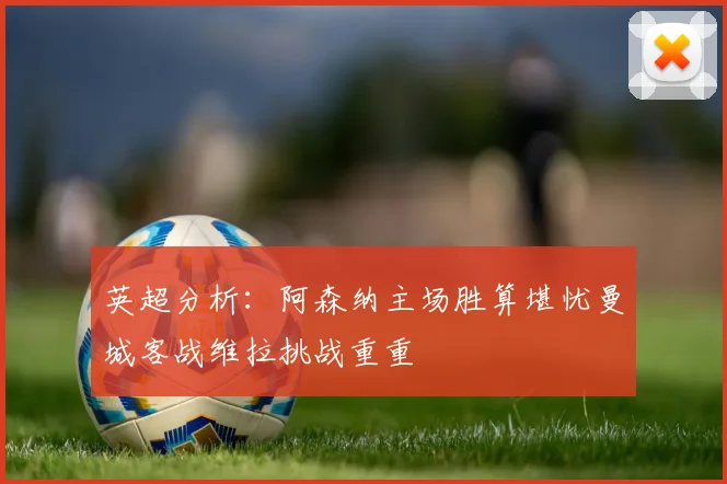 英超分析：阿森纳主场胜算堪忧曼城客战维拉挑战重重