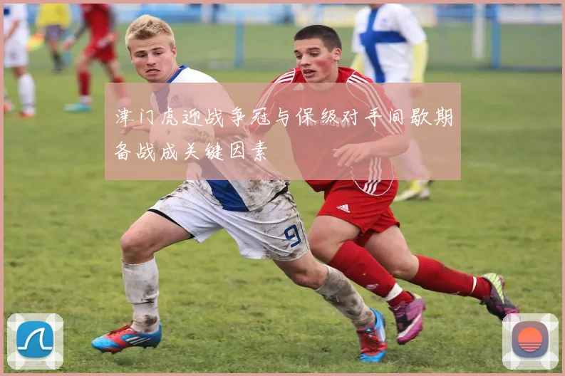 津门虎迎战争冠与保级对手间歇期备战成关键因素
