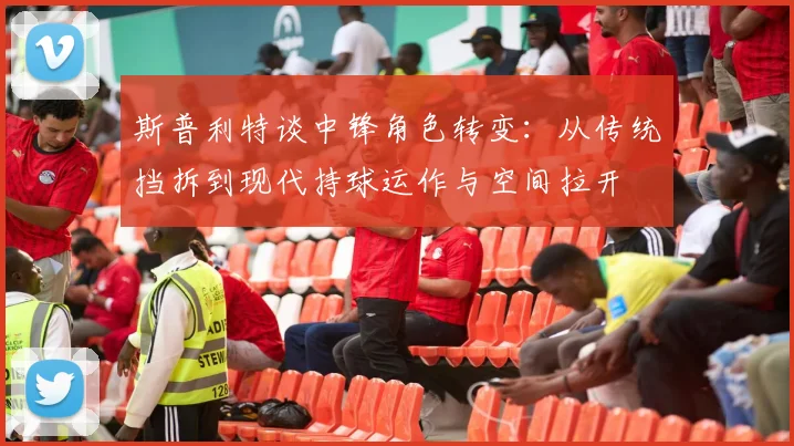 斯普利特谈中锋角色转变：从传统挡拆到现代持球运作与空间拉开