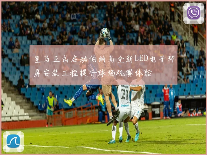 皇马正式启动伯纳乌全新LED电子环屏安装工程提升球场观赛体验