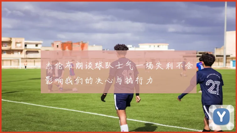 杰伦布朗谈球队士气一场失利不会影响我们的决心与执行力
