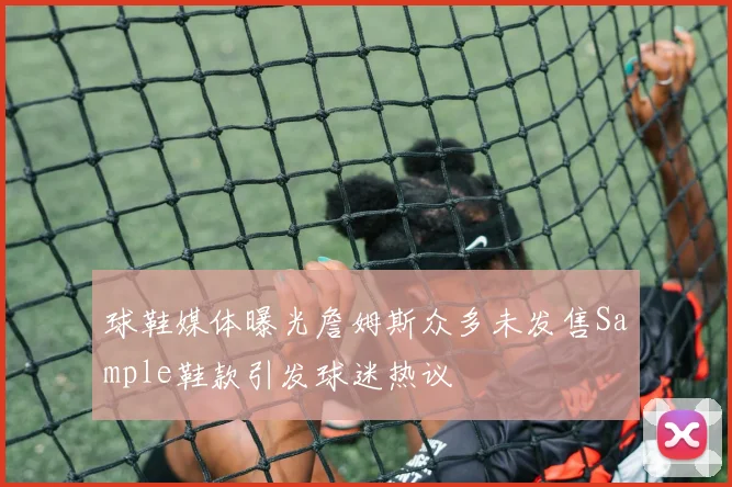 球鞋媒体曝光詹姆斯众多未发售Sample鞋款引发球迷热议