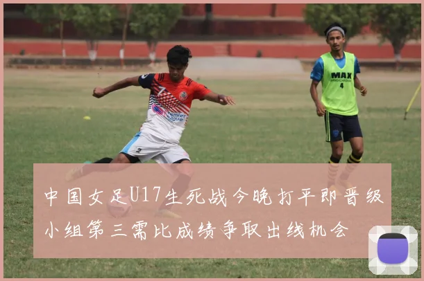 中国女足U17生死战今晚打平即晋级小组第三需比成绩争取出线机会