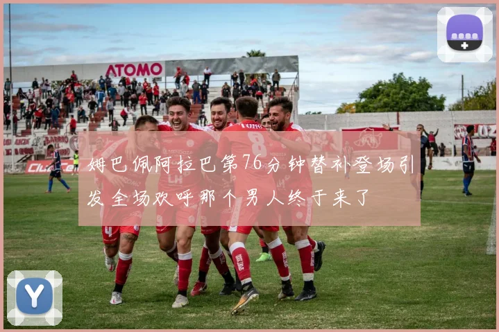 姆巴佩阿拉巴第76分钟替补登场引发全场欢呼那个男人终于来了
