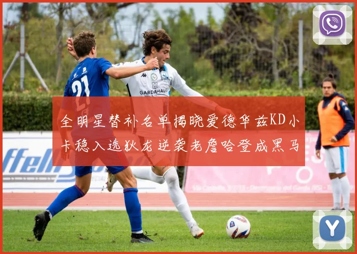 全明星替补名单揭晓爱德华兹KD小卡稳入选狄龙逆袭老詹哈登成黑马