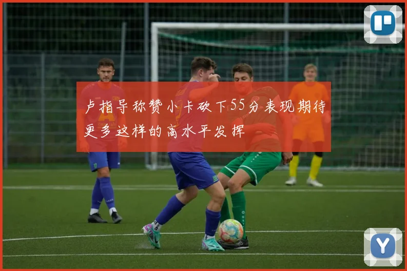 卢指导称赞小卡砍下55分表现期待更多这样的高水平发挥