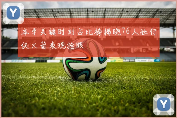 本季关键时刻占比榜揭晓76人独行侠火箭表现抢眼