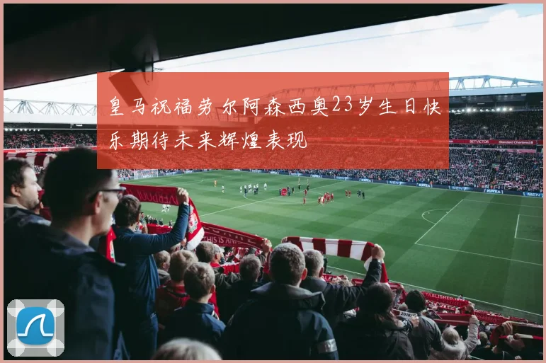 皇马祝福劳尔阿森西奥23岁生日快乐期待未来辉煌表现