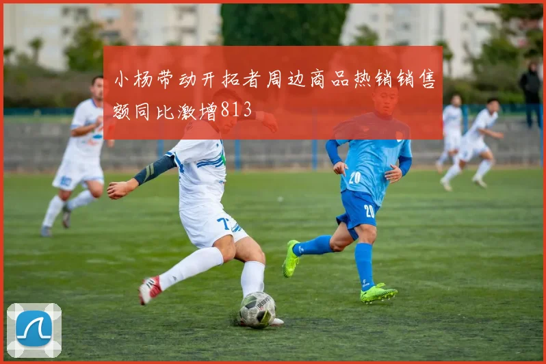 小杨带动开拓者周边商品热销销售额同比激增813