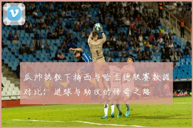 瓜帅执教下梅西与哈兰德联赛数据对比：进球与助攻的传奇之路