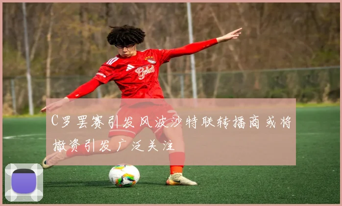 C罗罢赛引发风波沙特联转播商或将撤资引发广泛关注