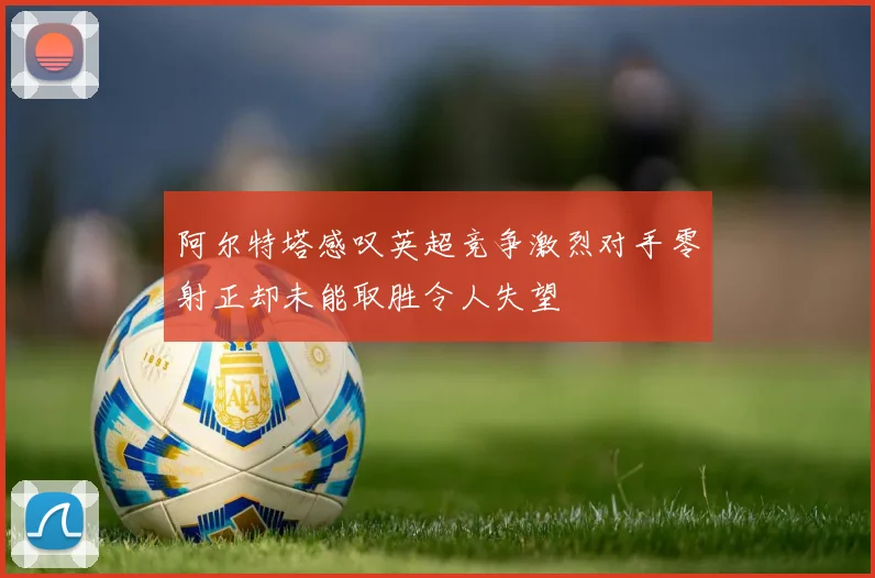阿尔特塔感叹英超竞争激烈对手零射正却未能取胜令人失望