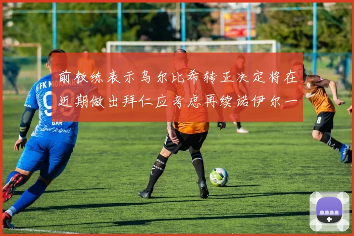 前教练表示乌尔比希转正决定将在近期做出拜仁应考虑再续诺伊尔一年合同