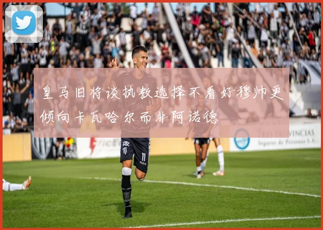 皇马旧将谈执教选择不看好穆帅更倾向卡瓦哈尔而非阿诺德