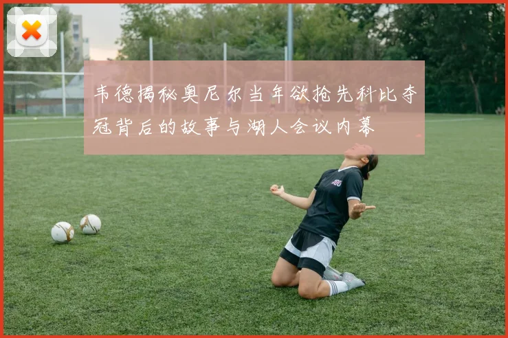 韦德揭秘奥尼尔当年欲抢先科比夺冠背后的故事与湖人会议内幕