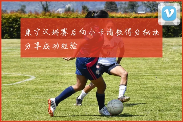 康宁汉姆赛后向小卡请教得分秘诀分享成功经验