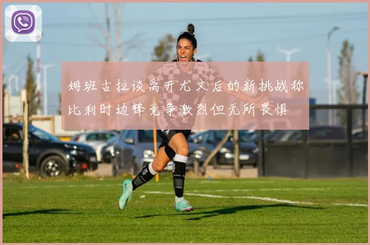 姆班古拉谈离开尤文后的新挑战称比利时边锋竞争激烈但无所畏惧