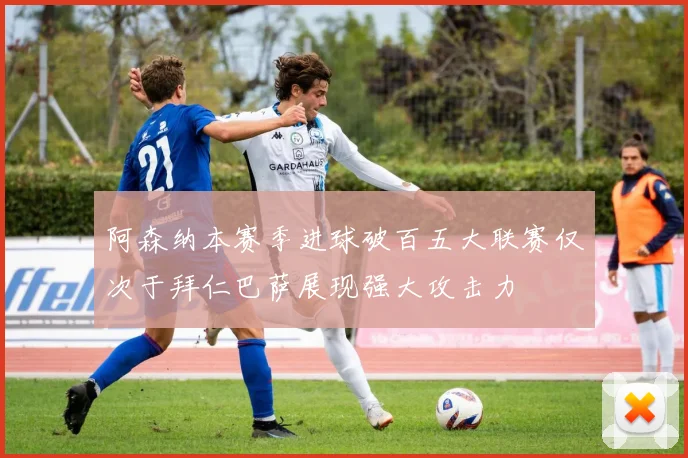 阿森纳本赛季进球破百五大联赛仅次于拜仁巴萨展现强大攻击力