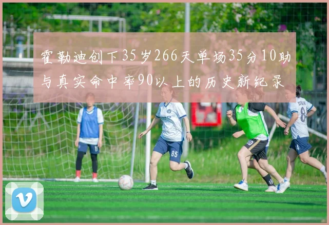 霍勒迪创下35岁266天单场35分10助与真实命中率90以上的历史新纪录