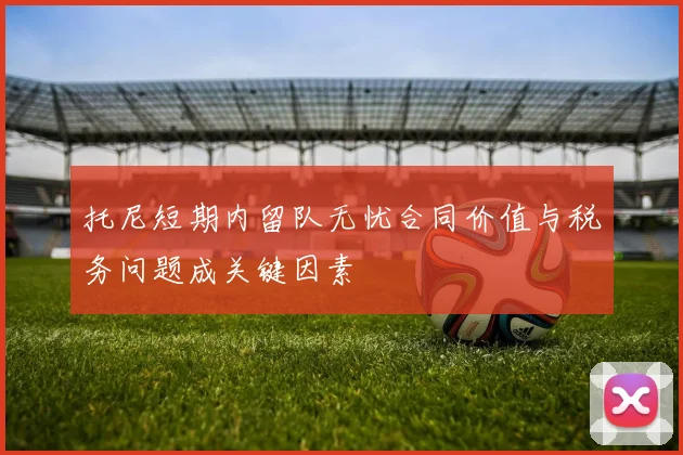 托尼短期内留队无忧合同价值与税务问题成关键因素