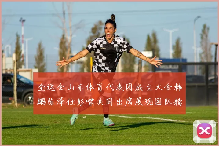 全运会山东体育代表团成立大会韩鹏陈泽仕彭啸共同出席展现团队精神与风采