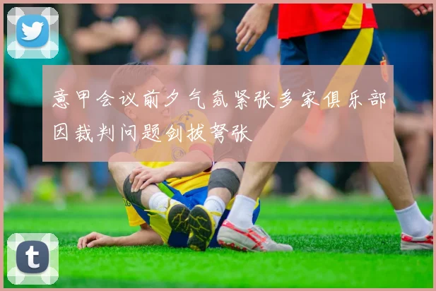 意甲会议前夕气氛紧张多家俱乐部因裁判问题剑拔弩张