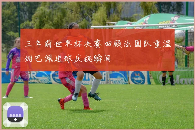 三年前世界杯决赛回顾法国队重温姆巴佩进球庆祝瞬间